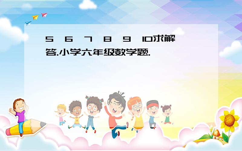 5,6,7,8,9,10求解答.小学六年级数学题.