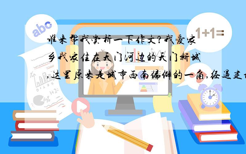 谁来帮我赏析一下作文?我爱家乡我家住在天门河边的天门新城,这里原来是城市西南偏僻的一角,经过建设者们几年的努力,一座新城拔地而起,成了我们这座城市的亮点.新城倚靠着美丽的天门