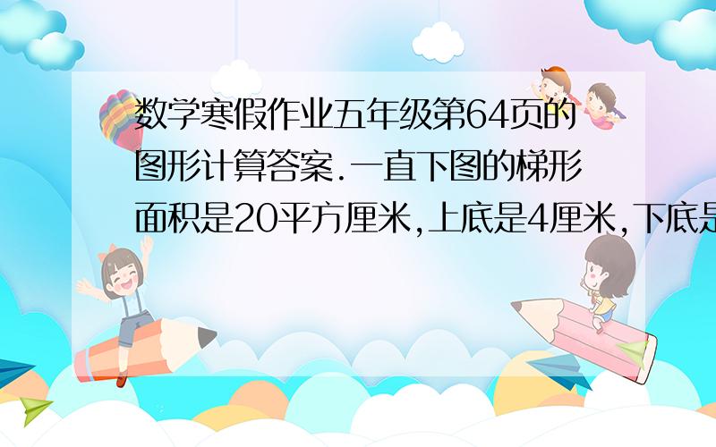 数学寒假作业五年级第64页的图形计算答案.一直下图的梯形面积是20平方厘米,上底是4厘米,下底是6厘米.高是多少厘米?你能求出阴影部分的面积吗?图可以自己画一下：一个梯形（等腰）,对准