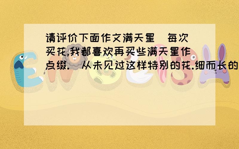 请评价下面作文满天星  每次买花,我都喜欢再买些满天星作点缀.  从未见过这样特别的花.细而长的普通花枝,花蕊白得有些发亮,小巧玲珑.没有牡丹的富丽,也没有梅花的冰清玉洁,就是很小,小