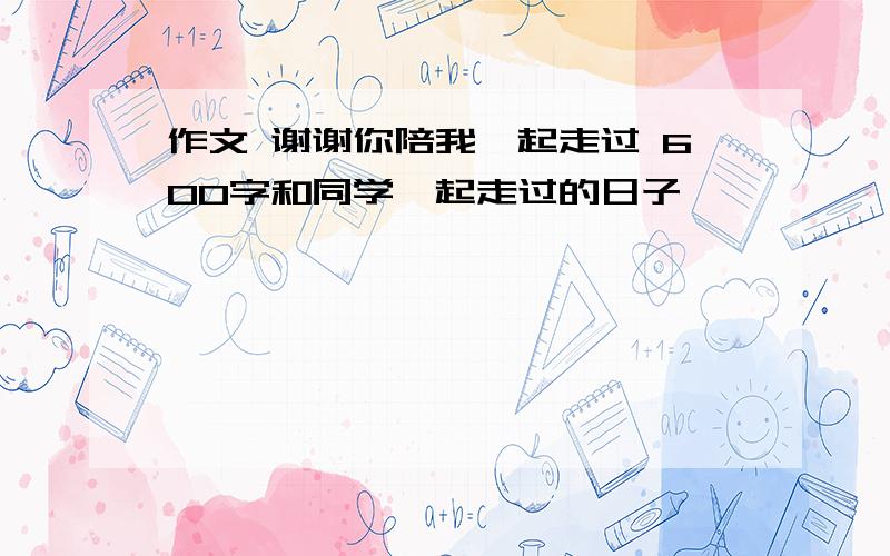 作文 谢谢你陪我一起走过 600字和同学一起走过的日子