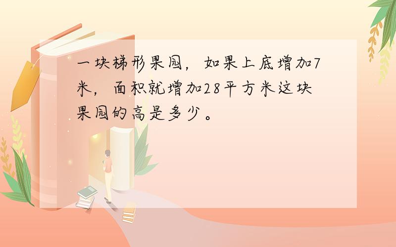 一块梯形果园，如果上底增加7米，面积就增加28平方米这块果园的高是多少。