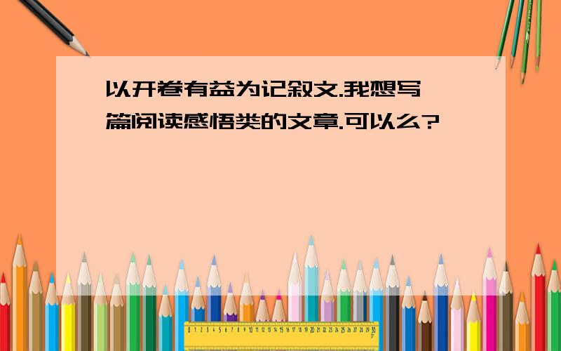 以开卷有益为记叙文.我想写一篇阅读感悟类的文章.可以么?