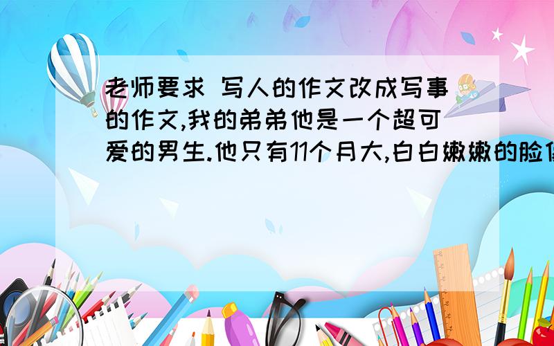 老师要求 写人的作文改成写事的作文,我的弟弟他是一个超可爱的男生.他只有11个月大,白白嫩嫩的脸像是用圆规画出来的一样,一双黑黑亮亮的眼睛里透着机灵.弟弟特别喜欢抿着嘴笑,左边一