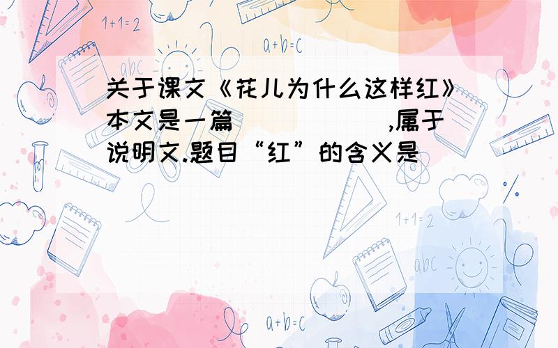 关于课文《花儿为什么这样红》本文是一篇______,属于说明文.题目“红”的含义是______.从总体上看,本文的说明对象是______.主要采用了______顺序.说明的方法主要有：__________________________________