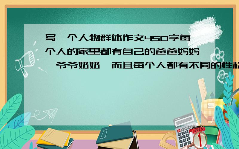 写一个人物群体作文450字每个人的家里都有自己的爸爸妈妈、爷爷奶奶,而且每个人都有不同的性格征.                                                                                     我的爸爸比较臭美.每天