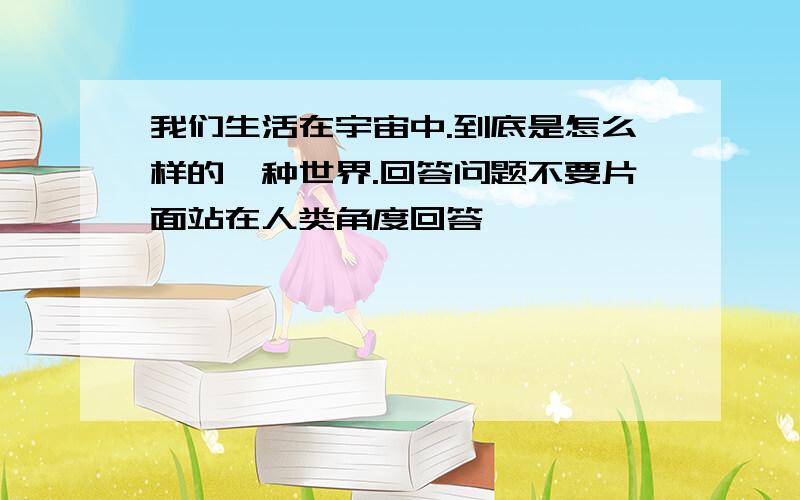 我们生活在宇宙中.到底是怎么样的一种世界.回答问题不要片面站在人类角度回答