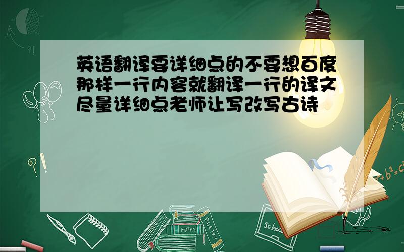 英语翻译要详细点的不要想百度那样一行内容就翻译一行的译文尽量详细点老师让写改写古诗