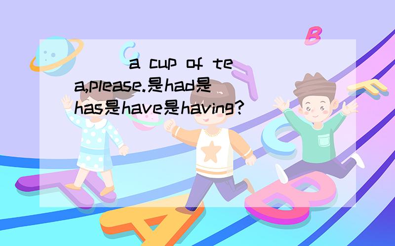 ___a cup of tea,please.是had是has是have是having?