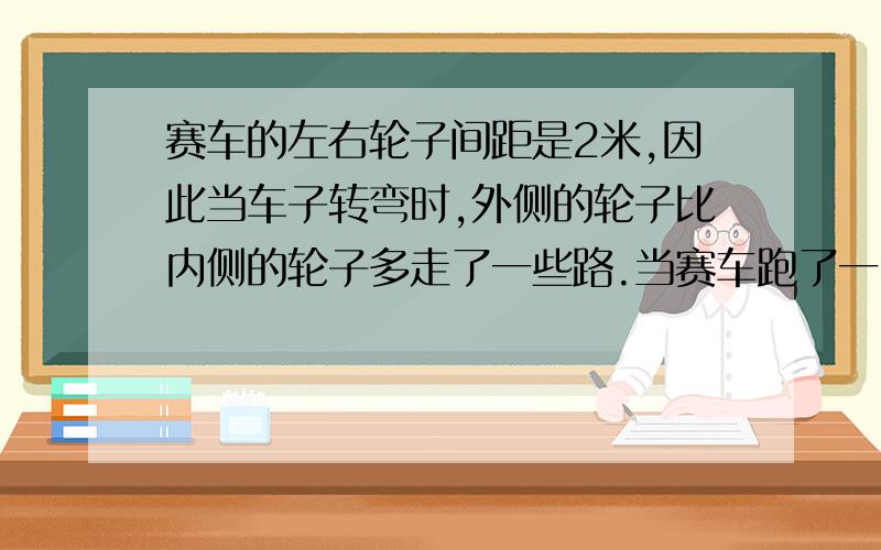 赛车的左右轮子间距是2米,因此当车子转弯时,外侧的轮子比内侧的轮子多走了一些路.当赛车跑了一圆圈时,外轮比内轮多行多少米?