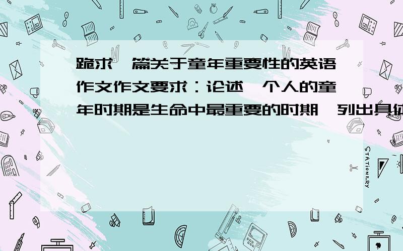 跪求一篇关于童年重要性的英语作文作文要求：论述一个人的童年时期是生命中最重要的时期,列出具体理由并举例说明.200字