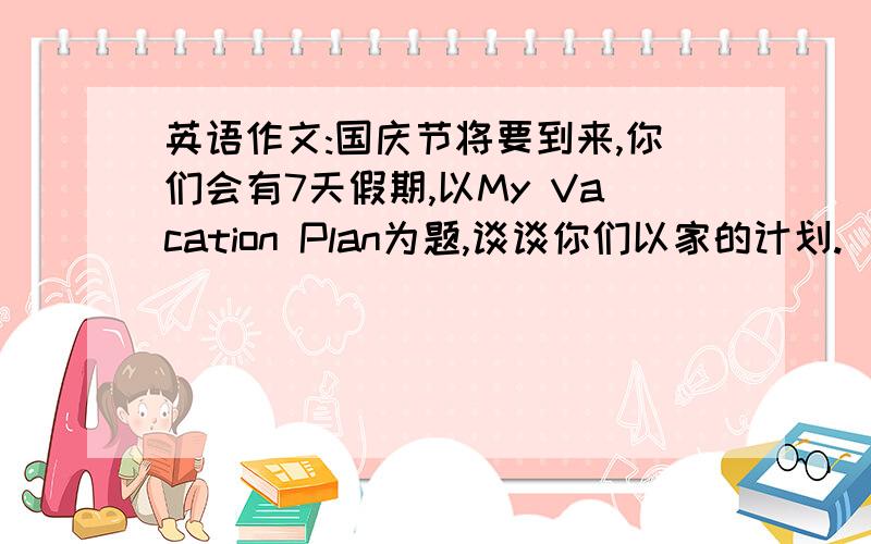 英语作文:国庆节将要到来,你们会有7天假期,以My Vacation Plan为题,谈谈你们以家的计划.