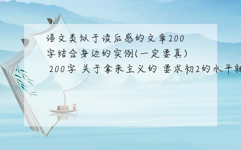 语文类似于读后感的文章200字结合身边的实例(一定要真) 200字 关于拿来主义的 要求初2的水平就够了 随便你抄的编的复制粘贴的语文老师那里淘来的都可以 别太假啊 别说那什么胡锦涛对奥