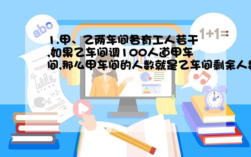 1.甲、乙两车间各有工人若干,如果乙车间调100人道甲车间,那么甲车间的人数就是乙车间剩余人数的6倍,如果从甲车间调100人到乙车间,这时两车间的人数相等,求原来甲乙车间的人数.2.某车间