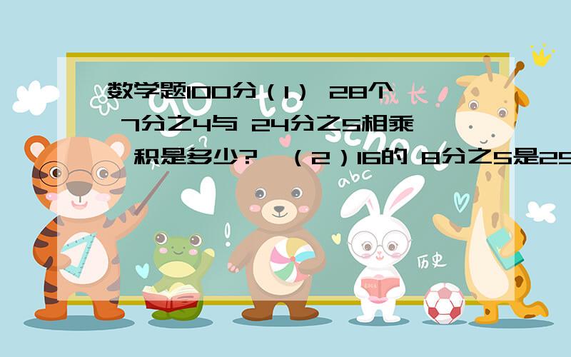 数学题100分（1） 28个 7分之4与 24分之5相乘,积是多少?  （2）16的 8分之5是25的百分之几?（1）机床厂去年生产机床800台,今年生产机床1100台,今年产量是去年的百分之几? 列式：（2）机床厂去年