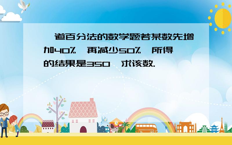 一道百分法的数学题若某数先增加40%,再减少50%,所得的结果是350,求该数.