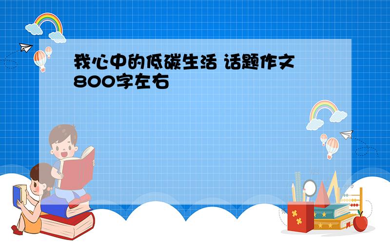 我心中的低碳生活 话题作文 800字左右