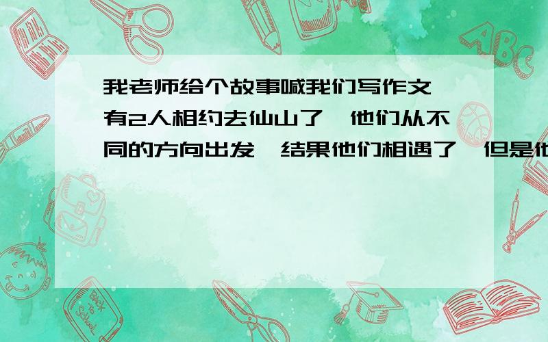 我老师给个故事喊我们写作文,有2人相约去仙山了,他们从不同的方向出发,结果他们相遇了,但是他们都没找仙山,其中一个人说,我这些年餐风露宿,等等一些抱怨的话,然后另个人说难道你不会