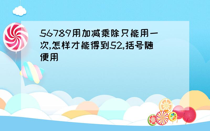 56789用加减乘除只能用一次,怎样才能得到52,括号随便用