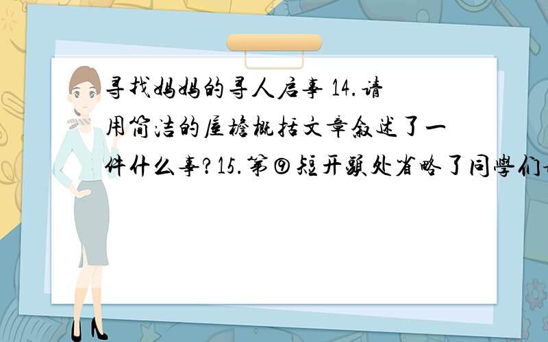 寻找妈妈的寻人启事 14.请用简洁的屋檐概括文章叙述了一件什么事?15.第⑨短开头处省略了同学们请联系上下文,补写在下面.16.第十三段中加点词语在表达上有什么好处?【干净漂亮 从来没也