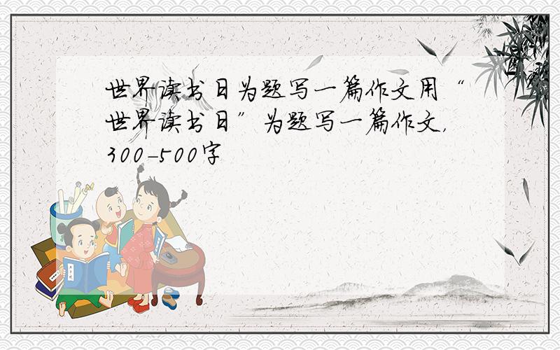 世界读书日为题写一篇作文用“世界读书日”为题写一篇作文，300-500字