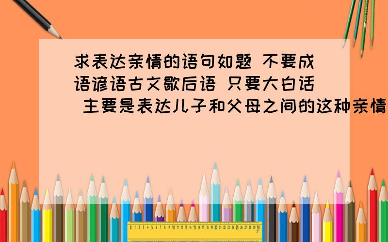 求表达亲情的语句如题 不要成语谚语古文歇后语 只要大白话 主要是表达儿子和父母之间的这种亲情 母亲60岁 想借这次生日表达自己父母的养育之恩 最好能把父母导哭滴