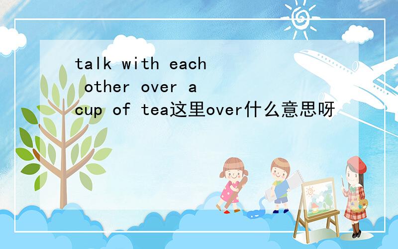 talk with each other over a cup of tea这里over什么意思呀