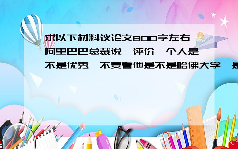 求以下材料议论文800字左右阿里巴巴总裁说,评价一个人是不是优秀,不要看他是不是哈佛大学,是不是斯坦福大学,而要看看这人干活是不是“发疯”一样,看他每天下班是不是“笑咪咪”回家!