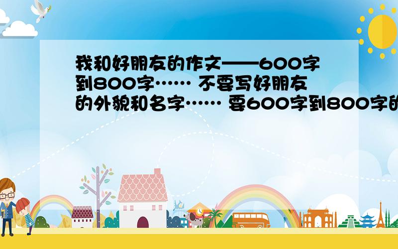 我和好朋友的作文——600字到800字…… 不要写好朋友的外貌和名字…… 要600字到800字的作文吖~