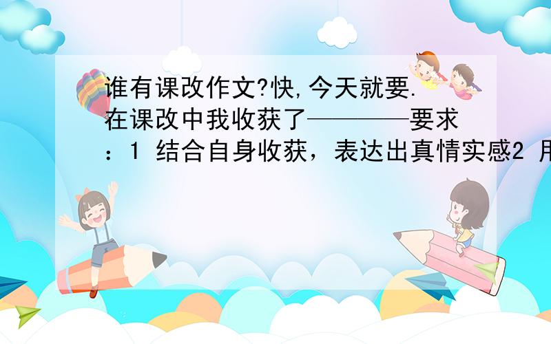 谁有课改作文?快,今天就要.在课改中我收获了————要求：1 结合自身收获，表达出真情实感2 用具体事例谈收获，要言之有物3 可以用采用对比的表达方式突出重点