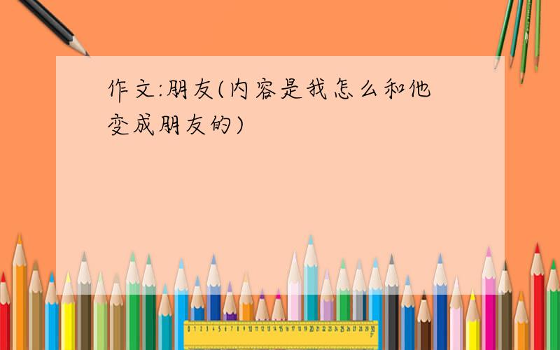 作文:朋友(内容是我怎么和他变成朋友的)