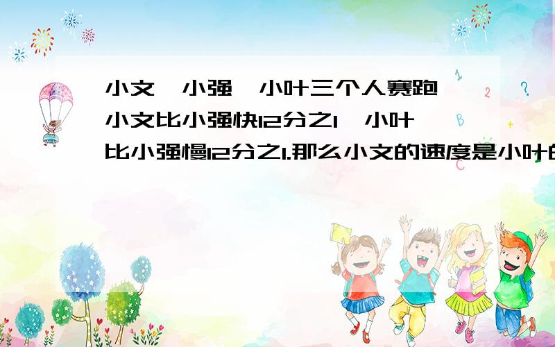 小文、小强、小叶三个人赛跑,小文比小强快12分之1,小叶比小强慢12分之1.那么小文的速度是小叶的多少倍?