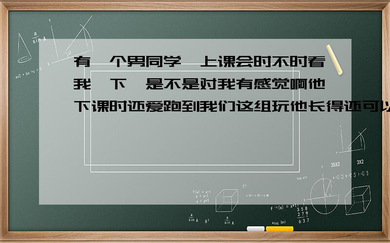 有一个男同学,上课会时不时看我一下,是不是对我有感觉啊他下课时还爱跑到我们这组玩他长得还可以就是不知道他的意思我正读初一