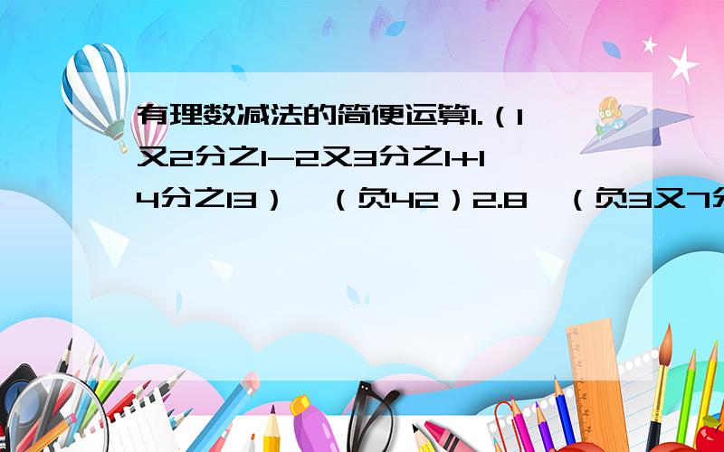 有理数减法的简便运算1.（1又2分之1-2又3分之1+14分之13）*（负42）2.8*（负3又7分之1*（负0.125）*（负11分之2）3.36*(负29又18分之17）4.17*4分之5+1.25*（负10）-负1又4分之一*（负5）ps要简便运算,