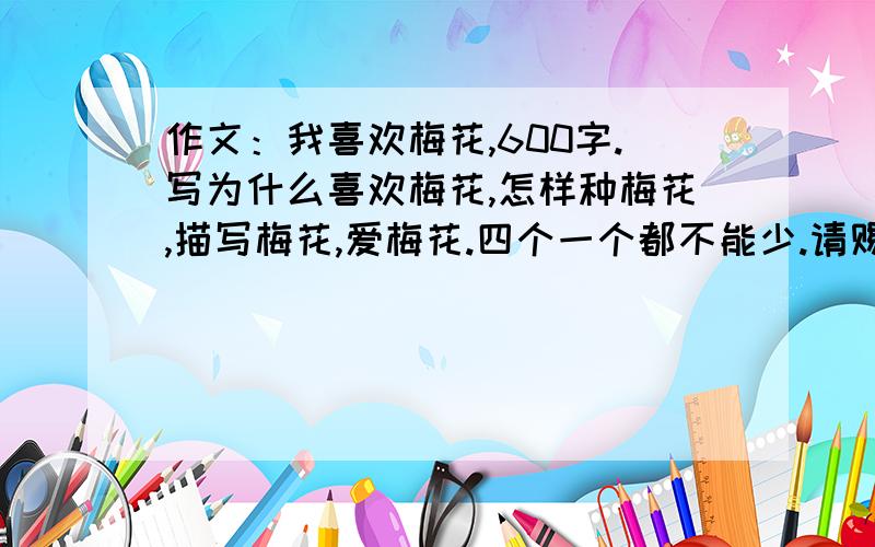 作文：我喜欢梅花,600字.写为什么喜欢梅花,怎样种梅花,描写梅花,爱梅花.四个一个都不能少.请赐教.