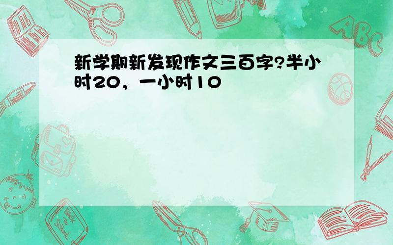 新学期新发现作文三百字?半小时20，一小时10