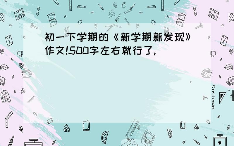 初一下学期的《新学期新发现》作文!500字左右就行了,