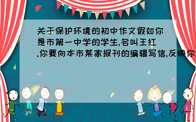 关于保护环境的初中作文假如你是市第一中学的学生,名叫王红.你要向本市某家报刊的编辑写信,反映你校受污染的问题,呼吁有关部门采取措施,保护环境,防止污染.请你根据下面的素材写一封