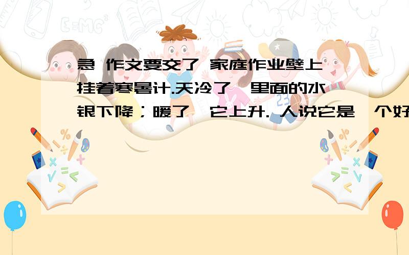 急 作文要交了 家庭作业壁上挂着寒暑计.天冷了,里面的水银下降；暖了,它上升. 人说它是一个好的寒暑计. 一天,它怀疑自己的生活：”我为什么要随着气温行动呢.我愿意向上,就向上