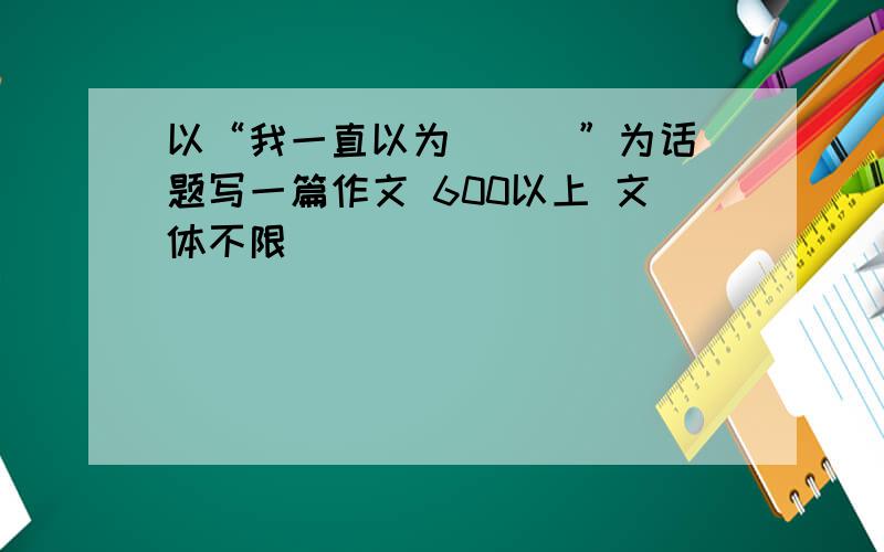 以“我一直以为 __ ”为话题写一篇作文 600以上 文体不限