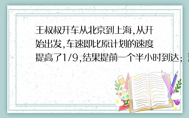 王叔叔开车从北京到上海,从开始出发,车速即比原计划的速度提高了1/9,结果提前一个半小时到达；返回时,按原计划的速度行驶了280千米后,将车速提高1/6,于是提前1小时40分钟到达北京.北京、