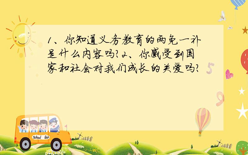 1、你知道义务教育的两免一补是什么内容吗?2、你感受到国家和社会对我们成长的关爱吗?