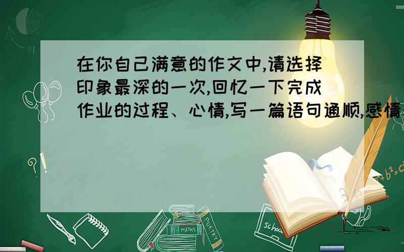 在你自己满意的作文中,请选择印象最深的一次,回忆一下完成作业的过程、心情,写一篇语句通顺,感情真切的作文.题目自拟.快,我现在就要