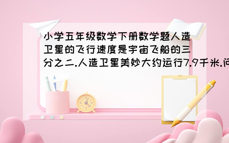 小学五年级数学下册数学题人造卫星的飞行速度是宇宙飞船的三分之二.人造卫星美妙大约运行7.9千米.问：宇宙飞船美妙大约多少千米?求求你们啦~告诉我吧~