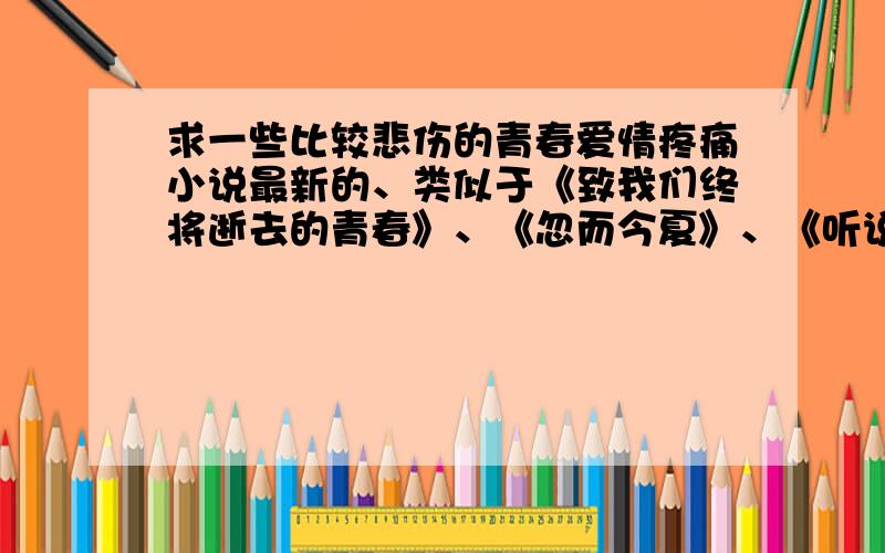 求一些比较悲伤的青春爱情疼痛小说最新的、类似于《致我们终将逝去的青春》、《忽而今夏》、《听说爱情会回来》、《夏至未至》、《凉生,我们可不可以不忧伤》......这一类型的.比较