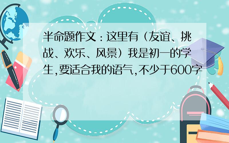 半命题作文：这里有（友谊、挑战、欢乐、风景）我是初一的学生,要适合我的语气,不少于600字