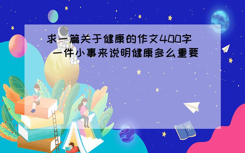 求一篇关于健康的作文400字 一件小事来说明健康多么重要