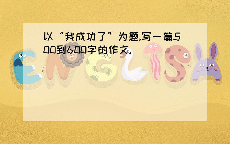 以“我成功了”为题,写一篇500到600字的作文.