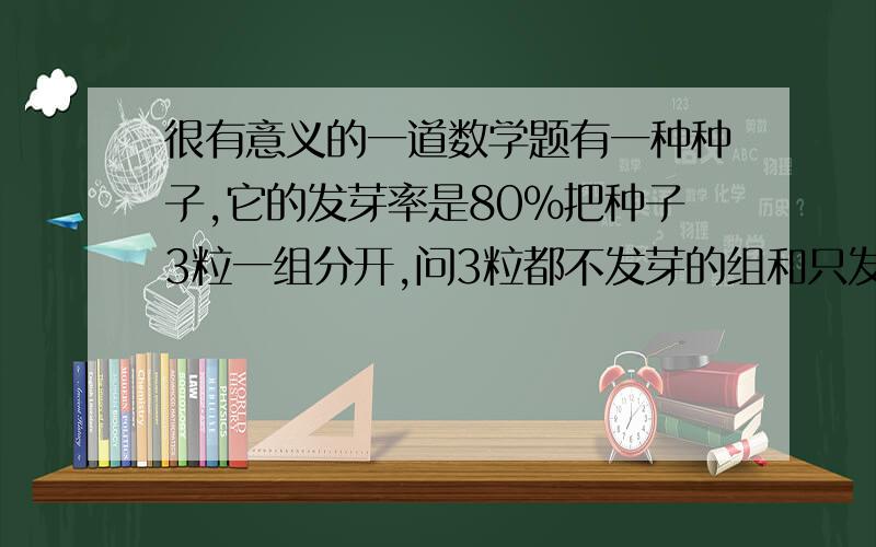 很有意义的一道数学题有一种种子,它的发芽率是80%把种子3粒一组分开,问3粒都不发芽的组和只发一粒芽的组的百分比各是多少 ?谢谢大家的答案 !我还以为你们告诉我这两种情况的比例我就