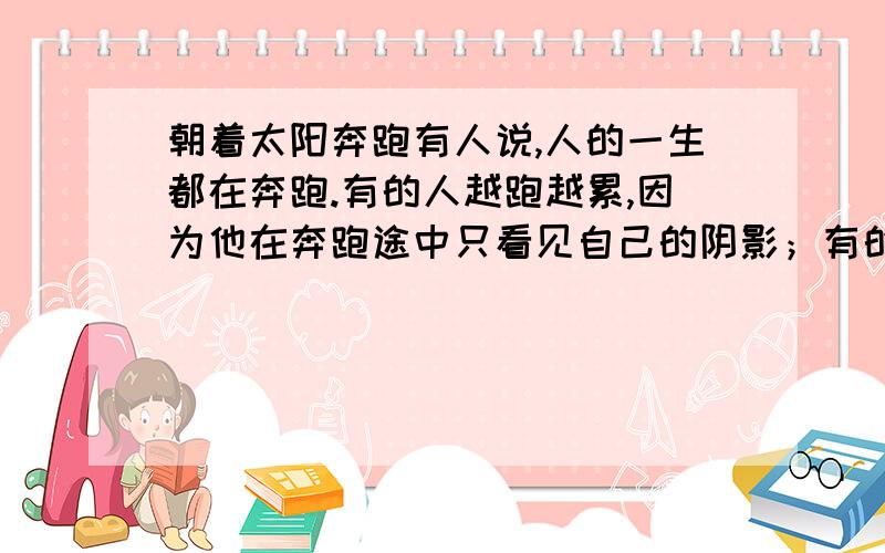 朝着太阳奔跑有人说,人的一生都在奔跑.有的人越跑越累,因为他在奔跑途中只看见自己的阴影；有的人越跑越轻松,因为他始终面向太阳,把自己的阴影甩在身后.你,也一直奔跑在生命的旅途中